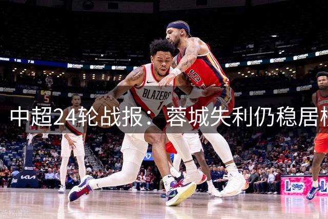 中超24轮战报：蓉城失利仍稳居榜首 青岛海牛深陷降级区