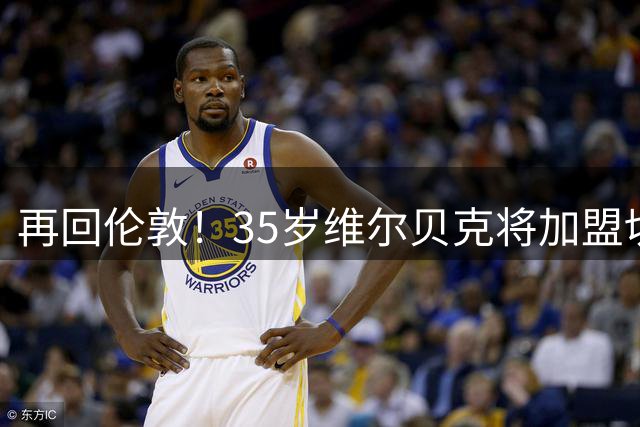 再回伦敦！35岁维尔贝克将加盟切尔西 合同为期2年