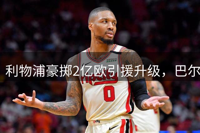 利物浦豪掷2亿欧引援升级，巴尔科拉加盟在即
