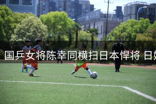 国乒女将陈幸同横扫日本悍将 日媒赛后惊叹"完全被压制