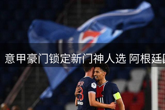 意甲豪门锁定新门神人选 阿根廷国门或接班奥斯皮纳引援悬念