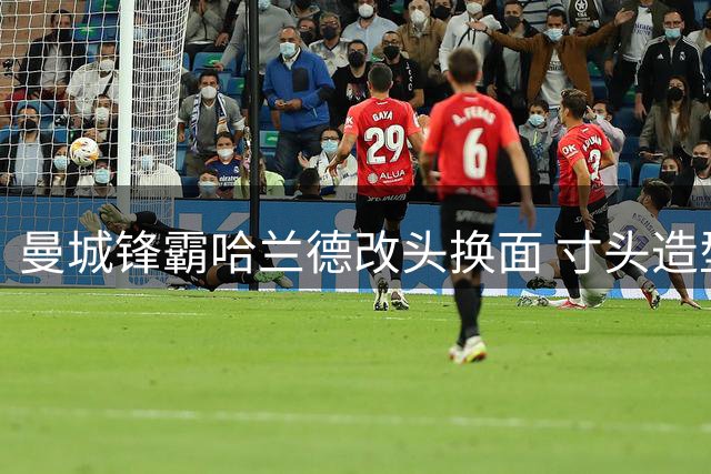 曼城锋霸哈兰德改头换面 寸头造型引爆球迷热议