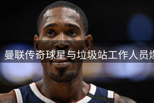 曼联传奇球星与垃圾站工作人员爆发冲突 惨遭列入黑名单
