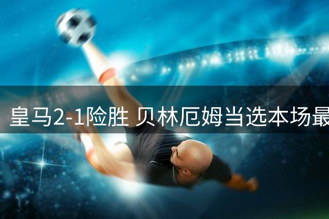 皇马2-1险胜 贝林厄姆当选本场最佳