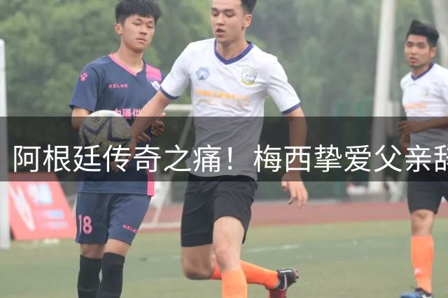 阿根廷传奇之痛！梅西挚爱父亲辞世 纽维尔全队沉痛送别