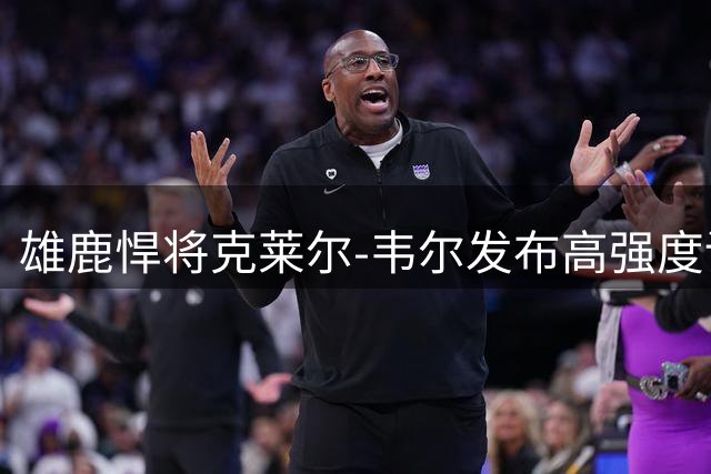 雄鹿悍将克莱尔-韦尔发布高强度训练照 狼性宣言引爆社交媒体