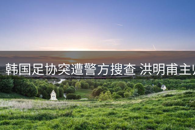 韩国足协突遭警方搜查 洪明甫主帅任命程序受质疑