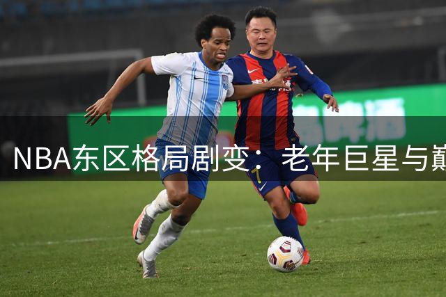 NBA东区格局剧变：老年巨星与巅峰超星的两极豪赌